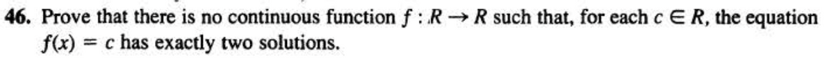 46. Prove that there is no continuous function f: R→R such that, for each c ER, the equation
f(x) = c has exactly two solutions.