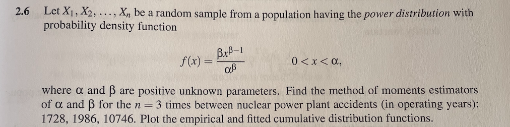 2.6 Let X1, X2, ..., X, be a random sample from a population having the power distribution with
probability density function
Brb-1
f(x) =
0<x< a,
where a and B are positive unknown parameters. Find the method of moments estimators
of a and B for the n = 3 times between nuclear power plant accidents (in operating years):
1728, 1986, 10746. Plot the empirical and fitted cumulative distribution functions.
