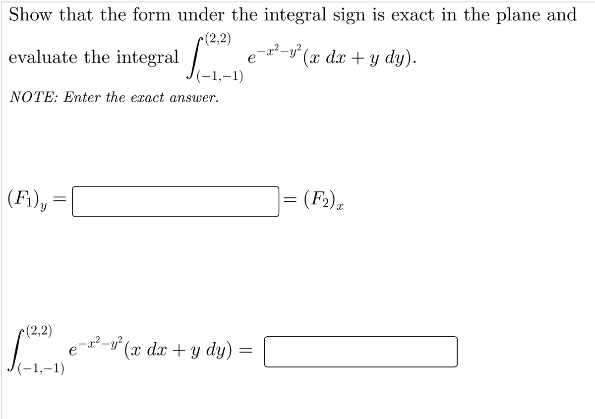 -a²-y° (x dx + y dy) =
Show that the form under the integral sign is exact in the plane and
•(2,2)
evaluate the integral
e
(-1,–1)
-2²²–y² (x dx + y dy).
NOTE: Enter the exact answer.
(F\),
(F2),
r(2,2)
(x dx + y dy) =
e
(-1,-1)
