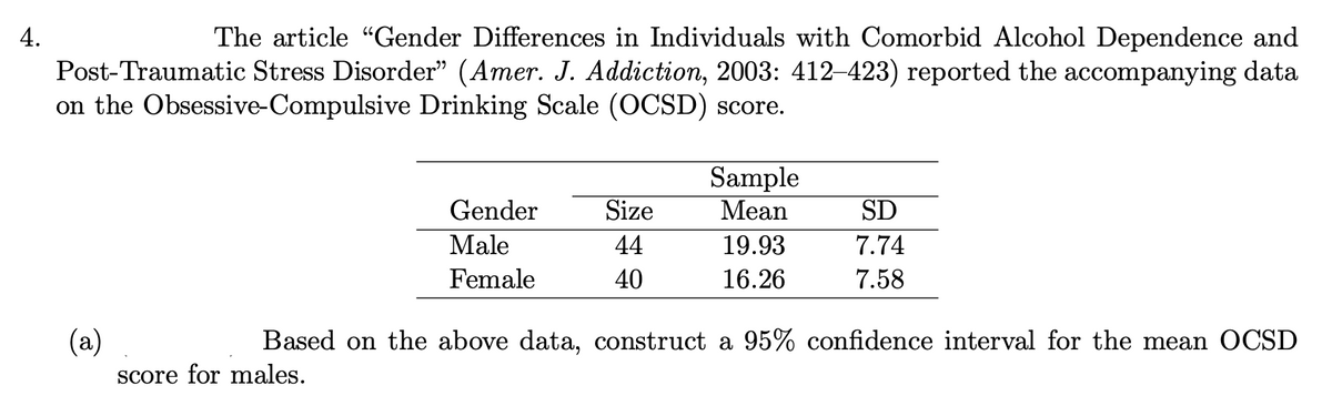 4.
The article "Gender Differences in Individuals with Comorbid Alcohol Dependence and
Post-Traumatic Stress Disorder" (Amer. J. Addiction, 2003: 412–423) reported the accompanying data
on the Obsessive-Compulsive Drinking Scale (OCSD) score.
Gender
Male
Female
Size
44
40
Sample
Mean
19.93
16.26
SD
7.74
7.58
(a)
Based on the above data, construct a 95% confidence interval for the mean OCSD
score for males.