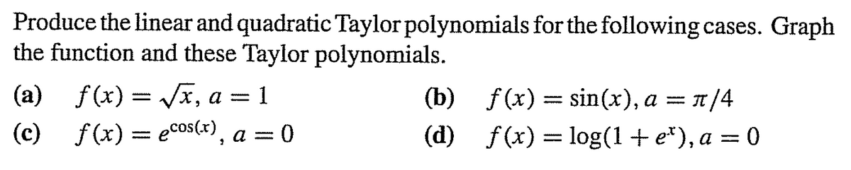 Produce the linear and quadratic Taylor polynomials for the following cases. Graph
the function and these Taylor polynomials.
(a) = Jx, a = 1
f (x)
3D1
f (x) = sin(x), a
п/4
www
-
(c) 3 есos(*), а 3D 0
f (x)
(d) —D 1og(1 + e"), а %—D 0
f (x)
