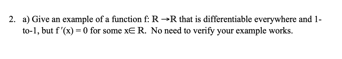 2. a) Give an example of a function f: R→R that is differentiable everywhere and 1-
to-1, but f'(x) = 0 for some xE R. No need to verify your example works.