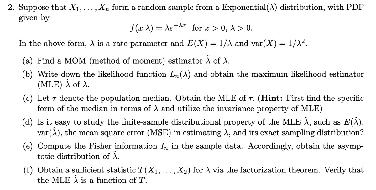 2. Suppose that X₁,..., Xn form a random sample from a Exponential(\) distribution, with PDF
given by
f(x|λ) = Ae¯λx for x > 0, λ > 0.
In the above form, À is a rate parameter and E(X) = 1/λ and var(X) = 1/λ².
(a) Find a MOM (method of moment) estimator Ã of X.
(b) Write down the likelihood function Ln (A) and obtain the maximum likelihood estimator
(MLE) Â of A.
(c) Let 7 denote the population median. Obtain the MLE of T. (Hint: First find the specific
form of the median in terms of λ and utilize the invariance property of MLE)
(d) Is it easy to study the finite-sample distributional property of the MLE Â, such as E(Â),
var(Â), the mean square error (MSE) in estimating \, and its exact sampling distribution?
(e) Compute the Fisher information In in the sample data. Accordingly, obtain the asymp-
totic distribution of Â.
(f) Obtain a sufficient statistic T(X₁,..., X₂) for À via the factorization theorem. Verify that
the MLE Â is a function of T.