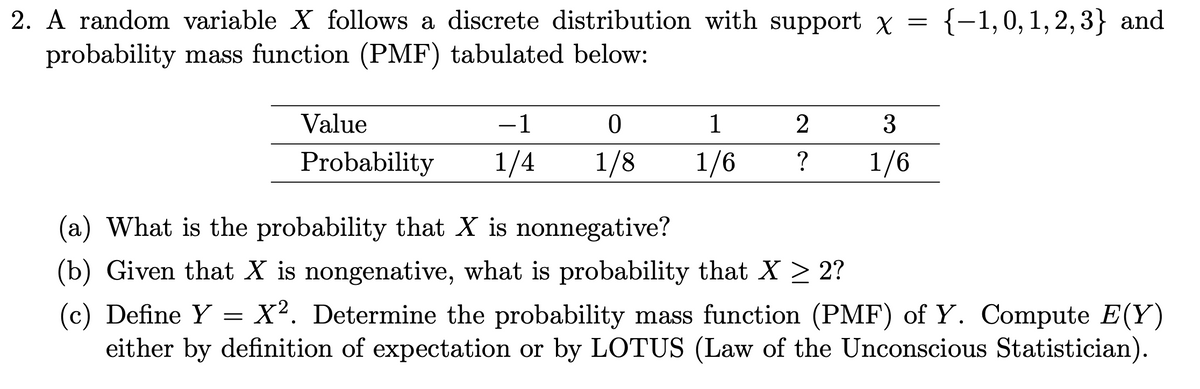 2. A random variable X follows a discrete distribution with support x = {-1,0, 1, 2, 3} and
probability mass function (PMF) tabulated below:
Value
Probability
=
-1
1/4
0
1/8
1
1/6
2
?
3
1/6
(a) What is the probability that X is nonnegative?
(b) Given that X is nongenative, what is probability that X ≥ 2?
(c) Define Y X². Determine the probability mass function (PMF) of Y. Compute E(Y)
either by definition of expectation or by LOTUS (Law of the Unconscious Statistician).