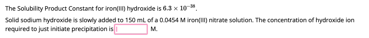 The Solubility Product Constant for iron(III) hydroxide is 6.3 × 10-38.
Solid sodium hydroxide is slowly added to 150 mL of a 0.0454 M iron(III) nitrate solution. The concentration of hydroxide ion
required to just initiate precipitation is |
M.
