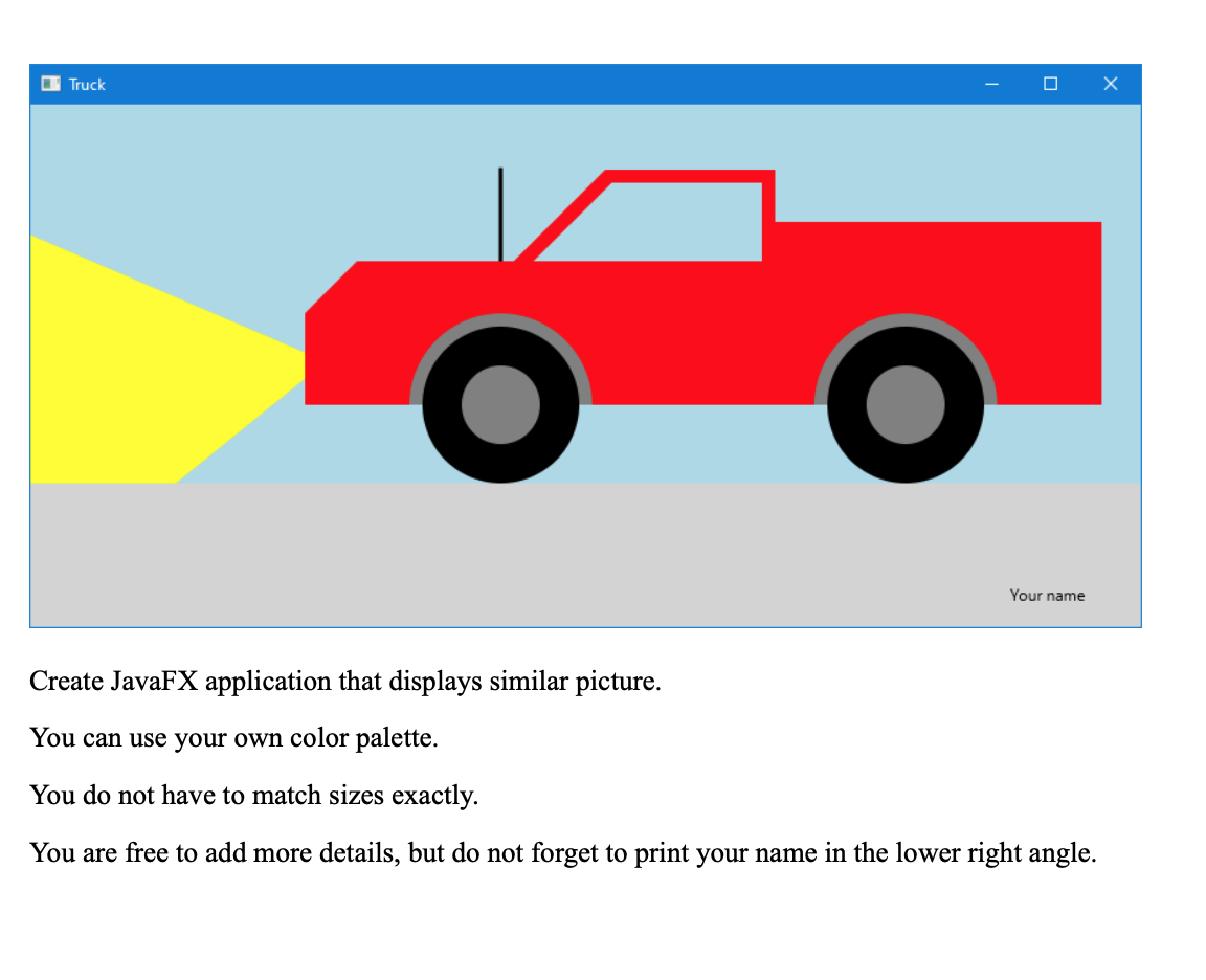 O Truck
Your name
Create JavaFX application that displays similar picture.
You can use your own color palette.
You do not have to match sizes exactly.
You are free to add more details, but do not forget to print your name in the lower right angle.
