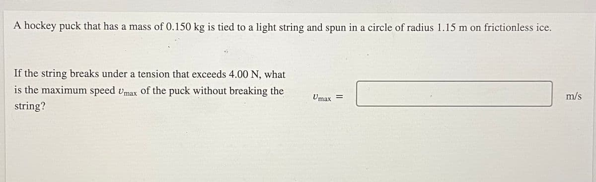 A hockey puck that has a mass of 0.150 kg is tied to a light string and spun in a circle of radius 1.15 m on frictionless ice.
If the string breaks under a tension that exceeds 4.00 N, what
is the maximum speed vmax of the puck without breaking the
Umax =
m/s
string?
