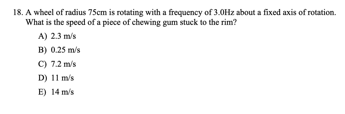 18. A wheel of radius 75cm is rotating with a frequency of 3.0Hz about a fixed axis of rotation.
What is the speed of a piece of chewing gum stuck to the rim?
A) 2.3 m/s
B) 0.25 m/s
C) 7.2 m/s
D) 11 m/s
E) 14 m/s

