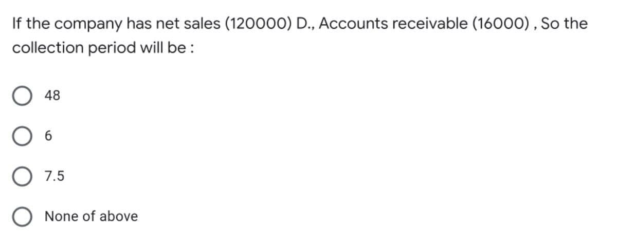 If the company has net sales (120000) D., Accounts receivable (16000) , So the
collection period will be :
O 48
6.
O 7.5
O None of above
