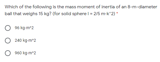 Which of the following is the mass moment of inertia of an 8-m-diameter
ball that weighs 15 kg? (for solid sphere | = 2/5 m-k^2) *
96 kg-m^2
O 240 kg-m^2
O 960 kg-m^2
