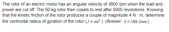 The rotor of an electric motor has an angular velocity of 3600 rpm when the load and
power are cut off. The 50-kg rotor then coasts to rest after 5000 revolutions. Knowing
that the kinetic friction of the rotor produces a couple of magnitude 4 N - m, determine
the centroidal radius of gyration of the rotor (I = mk ). (Answer: k = 188.1mm)
