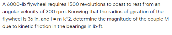 A 6000-lb flywheel requires 1500 revolutions to coast to rest from an
angular velocity of 300 rpm. Knowing that the radius of gyration of the
flywheel is 36 in. and I = m-k^2, determine the magnitude of the couple M
due to kinetic friction in the bearings in Ib-ft.
