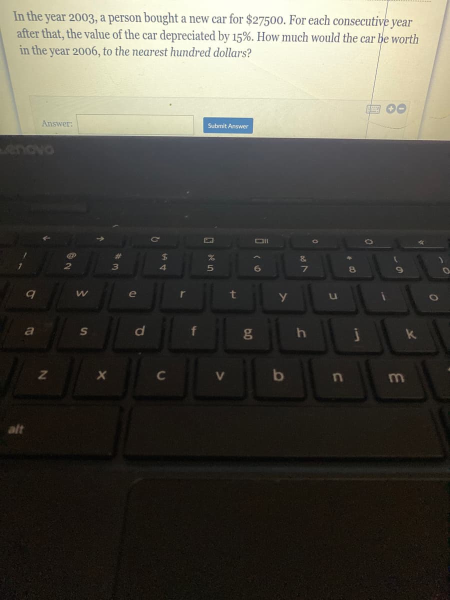 In the year 2003, a person bought a new car for $27500. For each consecutive year
after that, the value of the car depreciated by 15%. How much would the car be worth
in the year 2006, to the nearest hundred dollars?
Answer:
Submit Answer
enovo
DII
23
2$
%
8.
6
8
e
t
C
V
b
alt
