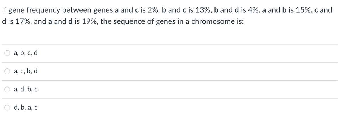 If gene frequency between genes a and c is 2%, b and c is 13%, b and d is 4%, a and b is 15%, c and
d is 17%, and a and d is 19%, the sequence of genes in a chromosome is:
a, b, c, d
а, с, Ь, d
a, d, b, c
d, b, a, c
