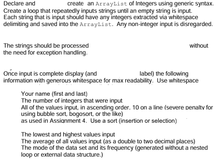 Declare and
create an ArrayList of Integers using generic syntax.
Create a loop that repeatedly inputs strings until an empty string is input.
Each string that is input should have any integers extracted via whitespace
delimiting and saved into the ArrayList. Any non-integer input is disregarded.
The strings should be processed
the need for exception handling.
without
Once input is complete display (and
label) the following
information with generous whitespace for max readability. Use whitespace
Your name (first and last)
The number of integers that were input
All of the values input, in ascending order, 10 on a line (severe penalty for
using bubble sort, bogosort, or the like)
as used in Assignment 4. Use a sort (insertion or selection)
The lowest and highest values input
The average of all values input (as a double to two decimal places)
The mode of the data set and its frequency (generated without a nested
loop or external data structure.)