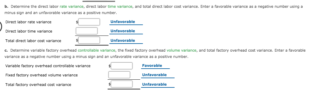 b. Determine the direct labor rate variance, direct labor time variance, and total direct labor cost variance. Enter a favorable variance as a negative number using a
minus sign and an unfavorable variance as a positive number.
Direct labor rate variance
Unfavorable
Direct labor time variance
Unfavorable
Total direct labor cost variance
Unfavorable
c. Determine variable factory overhead controllable variance, the fixed factory overhead volume variance, and total factory overhead cost variance. Enter a favorable
variance as a negative number using a minus sign and an unfavorable variance as a positive number.
Variable factory overhead controllable variance
Favorable
Fixed factory overhead volume variance
Unfavorable
Total factory overhead cost variance
Unfavorable
