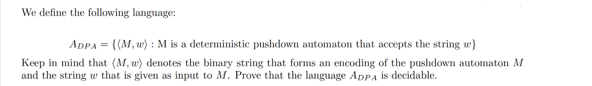 We define the following language:
ADPA
=
= {(M, w) : M is a deterministic pushdown automaton that accepts the string w}
Keep in mind that (M, w) denotes the binary string that forms an encoding of the pushdown automaton M
and the string w that is given as input to M. Prove that the language ADPA is decidable.