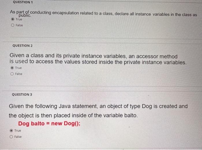 QUESTION 1
As part of conducting encapsulation related to a class, declare all instance variables in the class as
public.
True
O False
QUESTION 2
Given a class and its private instance variables, an accessor method
is used to access the values stored inside the private instance variables.
O True
O False
QUESTION 3
Given the following Java statement, an object of type Dog is created and
the object is then placed inside of the variable balto.
Dog balto = new Dog();
True
O False
