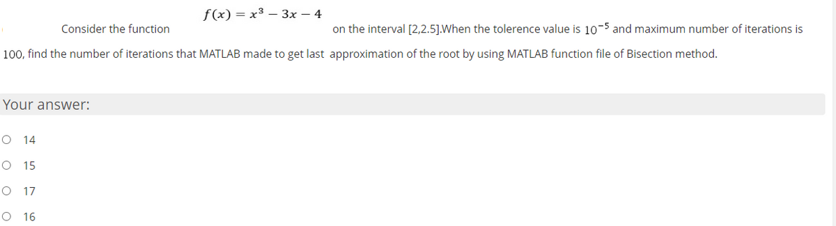 f(x) = x3 – 3x – 4
Consider the function
on the interval [2,2.5].When the tolerence value is 10-5 and maximum number of iterations is
100, find the number of iterations that MATLAB made to get last approximation of the root by using MATLAB function file of Bisection method.
Your answer:
O 14
O 15
17
O 16
