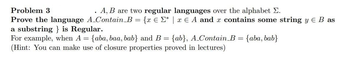Problem 3
A, B are two regular languages over the alphabet Σ.
Prove the language A_Contain_B = {x € Σ* | x € A and x contains some string y € B as
a substring} is Regular.
For example, when A = {aba, baa, bab} and B = {ab}, A_Contain B = {aba, bab}
(Hint: You can make use of closure properties proved in lectures)