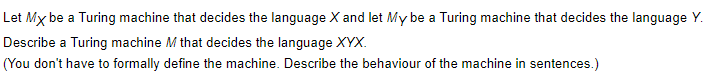 Let Mx be a Turing machine that decides the language X and let My be a Turing machine that decides the language Y.
Describe a Turing machine M that decides the language XYX.
(You don't have to formally define the machine. Describe the behaviour of the machine in sentences.)
