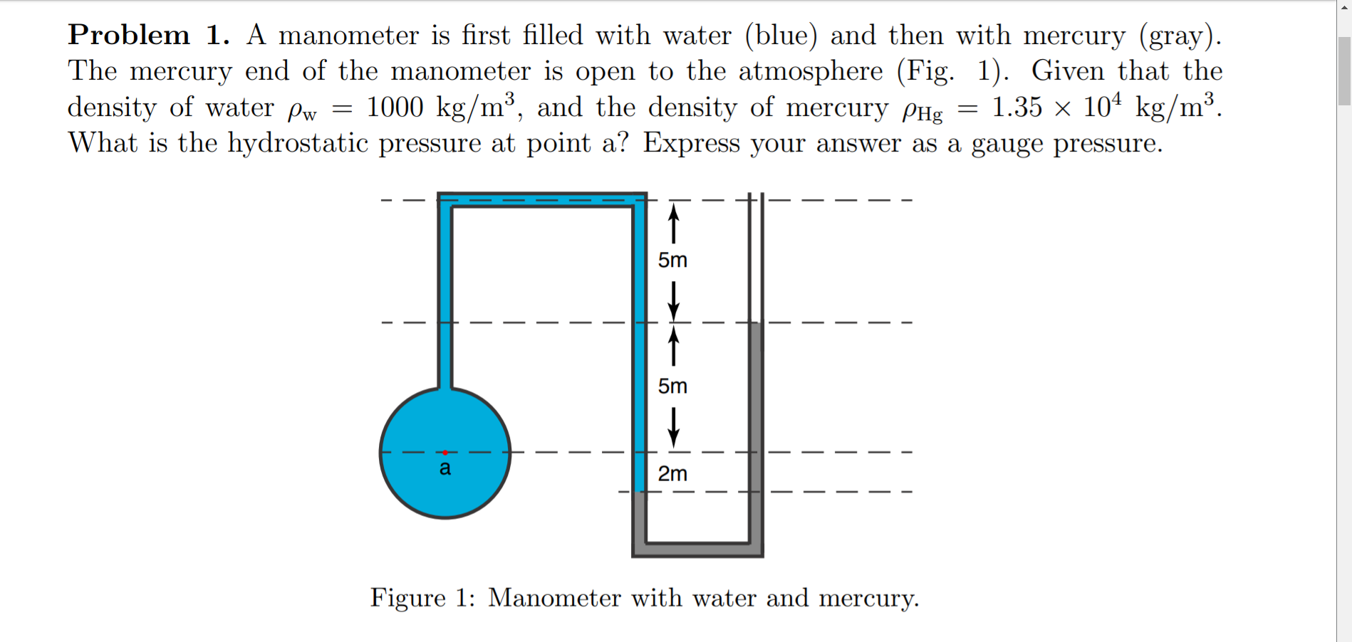 Problem 1. A manometer is first filled with water (blue) and then with mercury (gray).
The mercury end of the manometer is open to the atmosphere (Fig. 1). Given that the
density of water Pw = 1000 kg/m³, and the density of mercury PHg = 1.35 × 10ª kg/m³.
What is the hydrostatic pressure at point a? Express your answer as a gauge pressure.
5m
5m
2m
Figure 1: Manometer with water and mercury.

