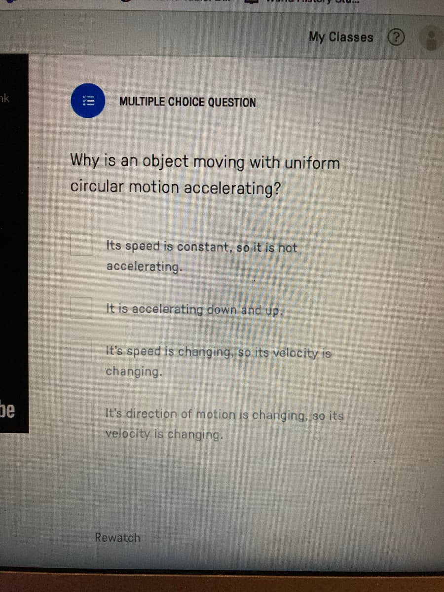 My Classes O
nk
MULTIPLE CHOICE QUESTION
Why is an object moving with uniform
circular motion accelerating?
Its speed is constant, so it is not
accelerating.
It is accelerating down and up.
It's speed is changing, so its velocity is
changing.
be
It's direction of motion is changing, so its
velocity is changing.
Rewatch
