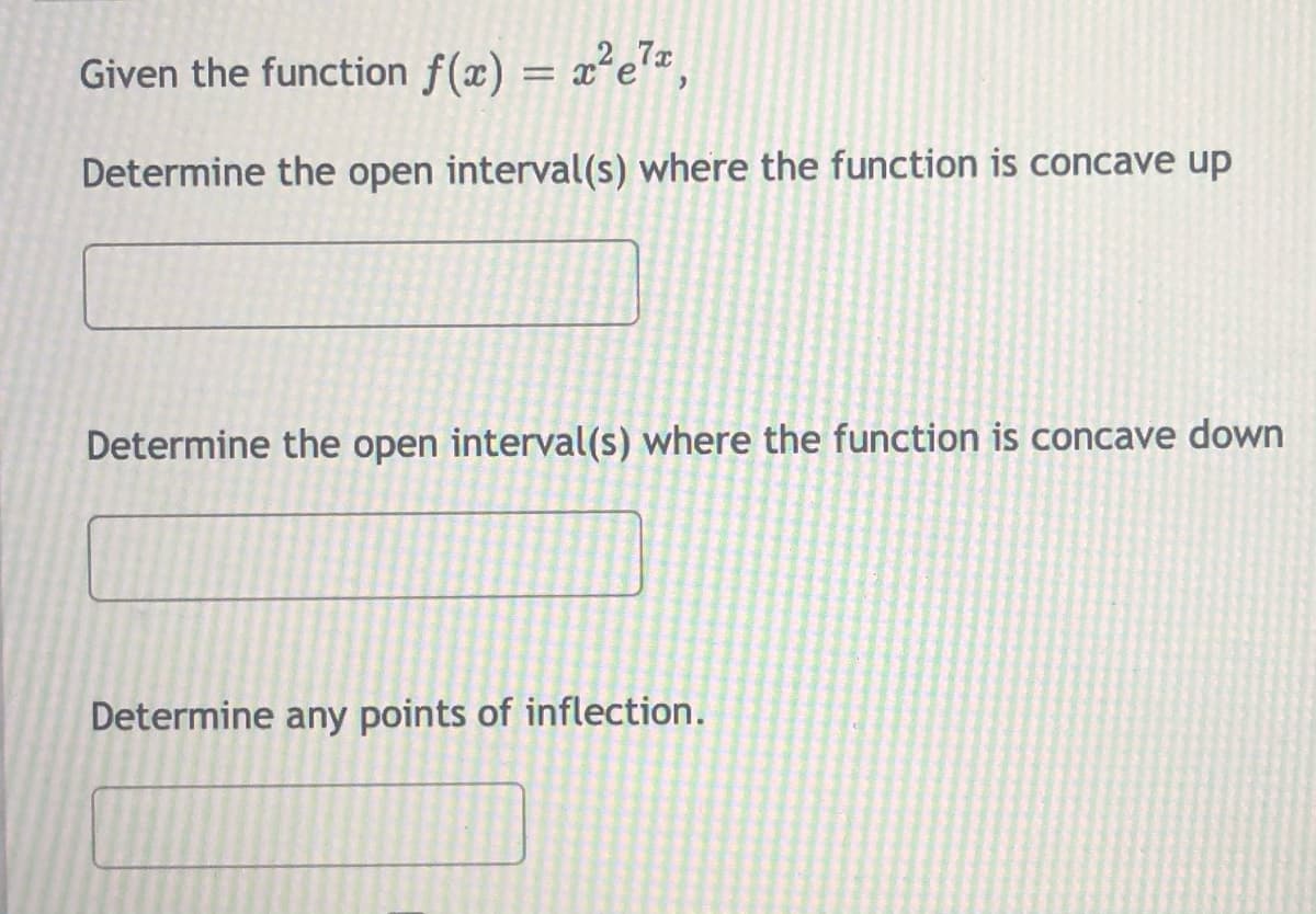 Given the function f(x) = x²e*,
Determine the open interval(s) where the function is concave up
Determine the open interval(s) where the function is concave down
Determine any points of inflection.
