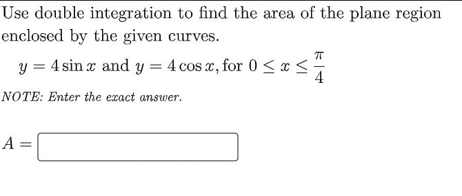 Use double integration to find the area of the plane region
enclosed by the given curves.
4 sin x and y
4 cos x, for 0 < x <÷
4
NOTE: Enter the exact answer.
A =
