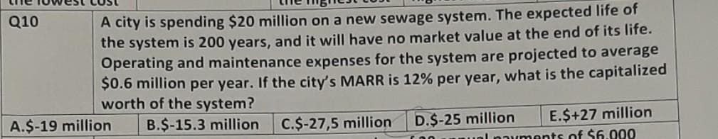 A city is spending $20 million on a new sewage system. The expected life of
the system is 200 years, and it will have no market value at the end of its life.
Operating and maintenance expenses for the system are projected to average
$0.6 million per year. If the city's MARR is 12% per year, what is the capitalized
worth of the system?
E.$+27 million
B.$-15.3 million C.$-27,5 million D.$-25 million
payments of $6.000
Q10
A.$-19 million
