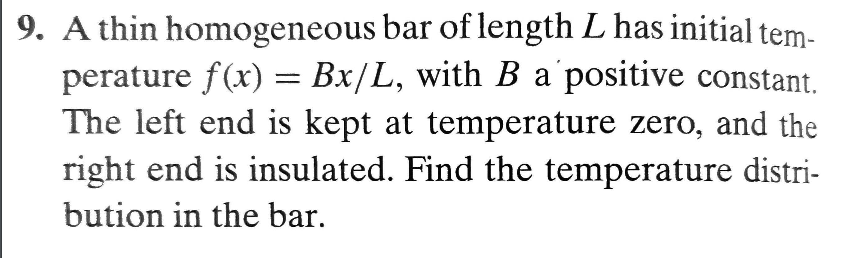 9. A thin homogeneous bar of length L has initial tem-
perature f(x) = Bx/L, with B a positive constant.
The left end is kept at temperature zero, and the
right end is insulated. Find the temperature distri-
bution in the bar.
