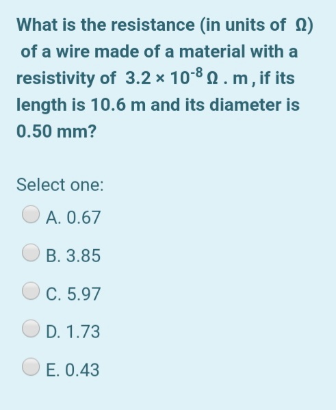 What is the resistance (in units of )
of a wire made of a material with a
resistivity of 3.2 × 10-8 Q . m , if its
length is 10.6 m and its diameter is
0.50 mm?
Select one:
A. 0.67
B. 3.85
C. 5.97
D. 1.73
E. 0.43
