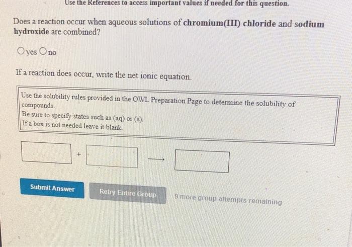 Use the References to access important values if needed for this question.
Does a reaction occur when aqueous solutions of chromium(III) chloride and sodium
hydroxide are combined?
Oyes Ono
If a reaction does occur, write the net ionic equation.
Use the solubility rules provided in the OWL Preparation Page to determine the solubility of
compounds.
Be sure to specify states such as (aq) or (s).
If a box is not needed leave it blank
Submit Answer
Retry Entire Group
9 more group attempts remaining
