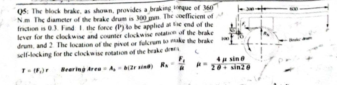 Q5: The block brake, as shown, provides a braking torque of 360
N.m The diameter of the brake drum is 300 mm. The coefficient of
friction is 0.3. Find 1. the force (P) to be applied at the end of the
lever for the clockwise and counter clockwise rotation of the brake
drum, and 2. The location of the pivot or fulcrum to make the brake
self-locking for the clockwise rotation of the brake dracs
100
10
(
F₁
4 μ sin 80
20+ sin20
T = (F₁) r
Bearing Area A, b(2r sind) RN =
(1
20
R
600
Brake drum