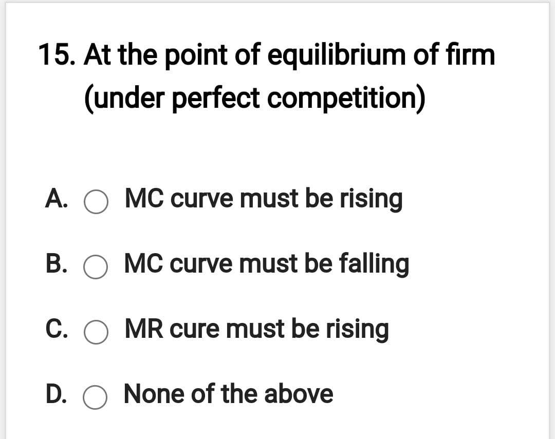 15. At the point of equilibrium of firm
(under perfect competition)
A. O MC curve must be rising
B. O MC curve must be falling
C.
MR cure must be rising
D. O None of the above

