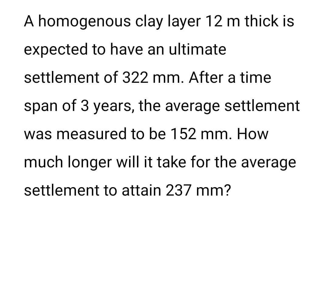 A homogenous clay layer 12 m thick is
expected to have an ultimate
settlement of 322 mm. After a time
span of 3
of 3 years, the average settlement
was measured to be 152 mm. How
much longer will it take for the average
settlement to attain 237 mm?