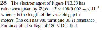 28 The electromagnet of Figure P13.28 has
reluctance given by R(x) = 7 × 108(0.002 + x) H¬!,
where x is the length of the variable gap in
meters. The coil has 980 turns and 30-2 resistance.
For an applied voltage of 120 V DC, find
