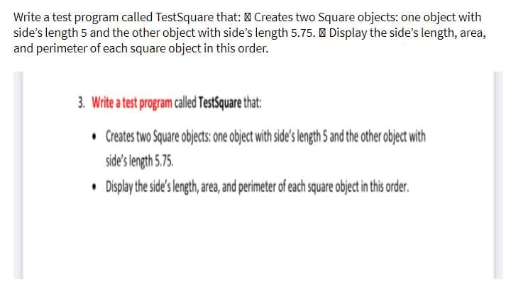 Write a test program called TestSquare that: 0 Creates two Square objects: one object with
side's length 5 and the other object with side's length 5.75. | Display the side's length, area,
and perimeter of each square object in this order.
3. Write a test program called TestSquare that:
• Creates two Square objects: one object with side's length 5 and the other object with
side's length 5.75.
• Display the side's length, area, and perimeter of each square object in this order.
