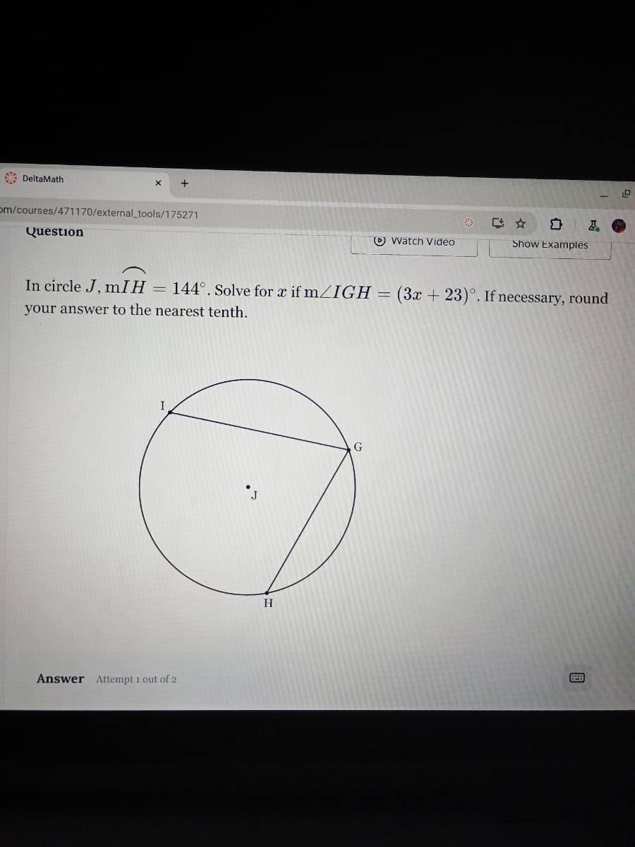 DeltaMath
om/courses/471170/external_tools/175271
Question
CAD
Watch Video
Show Examples
In circle J, mIH
=
144°. Solve for x if m/IGH = (3x + 23). If necessary, round
your answer to the nearest tenth.
I
Answer Attempt 1 out of 2
J
H
G