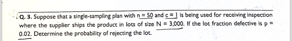 =
Q. 3. Suppose that a single-sampling plan with n = 50 and c = 1 is being used for receiving inspection
where the supplier ships the product in lots of size N= 3,000. If the lot fraction defective is p
0.02. Determine the probability of rejecting the lot.