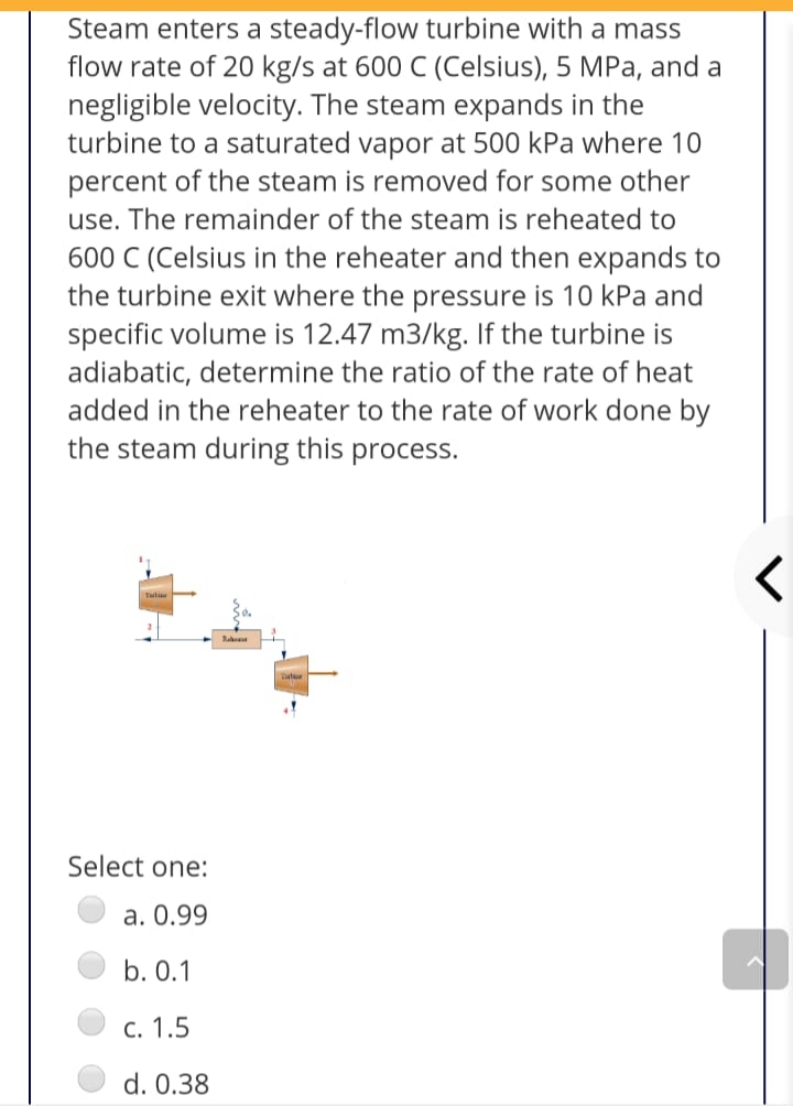 Steam enters a steady-flow turbine with a mass
flow rate of 20 kg/s at 600 C (Celsius), 5 MPa, and a
negligible velocity. The steam expands in the
turbine to a saturated vapor at 500 kPa where 10
percent of the steam is removed for some other
use. The remainder of the steam is reheated to
600 C (Celsius in the reheater and then expands to
the turbine exit where the pressure is 10 kPa and
specific volume is 12.47 m3/kg. If the turbine is
adiabatic, determine the ratio of the rate of heat
added in the reheater to the rate of work done by
the steam during this process.
Select one:
a. 0.99
b. 0.1
c. 1.5
d. 0.38
