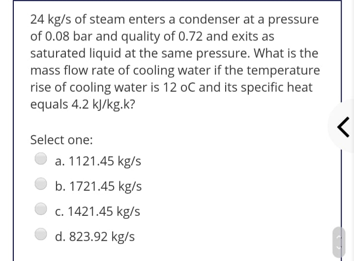 24 kg/s of steam enters a condenser at a pressure
of 0.08 bar and quality of 0.72 and exits as
saturated liquid at the same pressure. What is the
mass flow rate of cooling water if the temperature
rise of cooling water is 12 oC and its specific heat
equals 4.2 kJ/kg.k?
Select one:
a. 1121.45 kg/s
b. 1721.45 kg/s
c. 1421.45 kg/s
d. 823.92 kg/s
