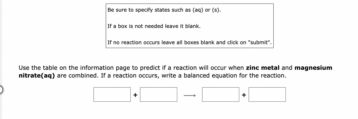 Be sure to specify states such as (aq) or (s).
If a box is not needed leave it blank.
If no reaction occurs leave all boxes blank and click on "submit".
Use the table on the information page to predict if a reaction will occur when zinc metal and magnesium
nitrate(aq) are combined. If a reaction occurs, write a balanced equation for the reaction.
+