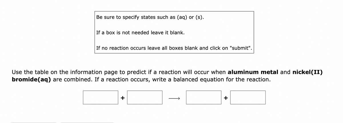 Be sure to specify states such as (aq) or (s).
If a box is not needed leave it blank.
If no reaction occurs leave all boxes blank and click on "submit".
Use the table on the information page to predict if a reaction will occur when aluminum metal and nickel (II)
bromide(aq) are combined. If a reaction occurs, write a balanced equation for the reaction.
+