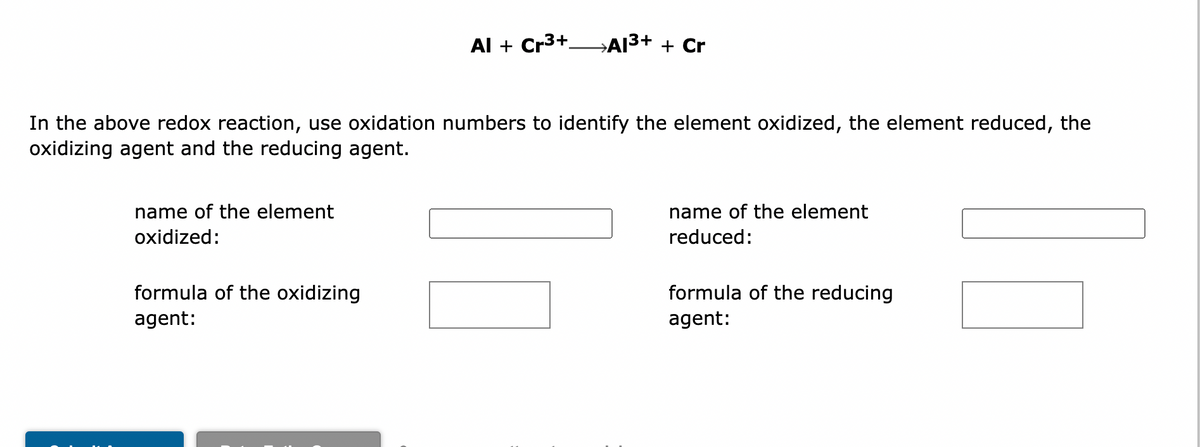 In the above redox reaction, use oxidation numbers to identify the element oxidized, the element reduced, the
oxidizing agent and the reducing agent.
name of the element
oxidized:
Al + Cr³+A1³+ + Cr
formula of the oxidizing
agent:
name of the element
reduced:
formula of the reducing
agent:
11
