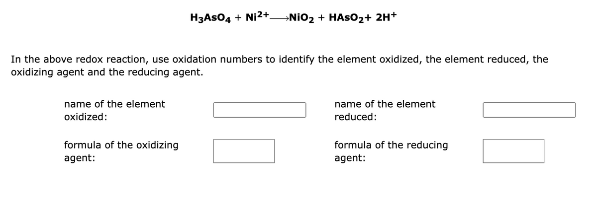 In the above redox reaction, use oxidation numbers to identify the element oxidized, the element reduced, the
oxidizing agent and the reducing agent.
name of the element
oxidized:
H3ASO4 + Ni²+_NiO₂ + HASO₂ + 2H+
formula of the oxidizing
agent:
name of the element
reduced:
formula of the reducing
agent: