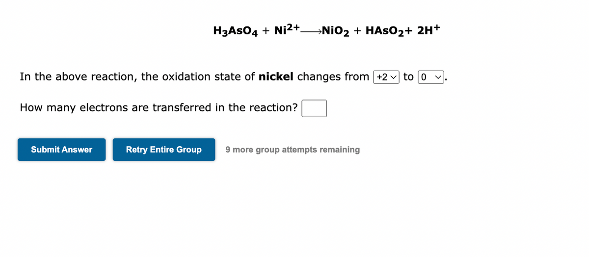H3ASO4 + Ni²+_NiO₂ + HASO₂+ 2H+
In the above reaction, the oxidation state of nickel changes from [+2 to 0
V
How many electrons are transferred in the reaction?
Submit Answer
Retry Entire Group 9 more group attempts remaining