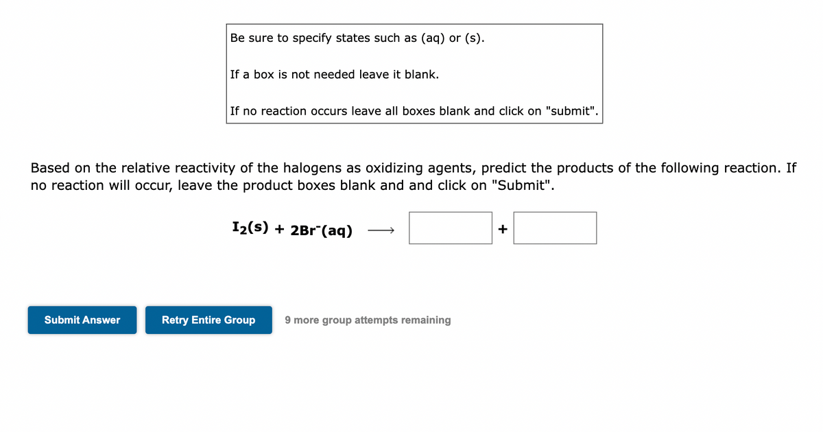 Be sure to specify states such as (aq) or (s).
Submit Answer
If a box is not needed leave it blank.
If no reaction occurs leave all boxes blank and click on "submit".
Based on the relative reactivity of the halogens as oxidizing agents, predict the products of the following reaction. If
no reaction will occur, leave the product boxes blank and and click on "Submit".
I₂(s) + 2Br (aq)
Retry Entire Group 9 more group attempts remaining
+