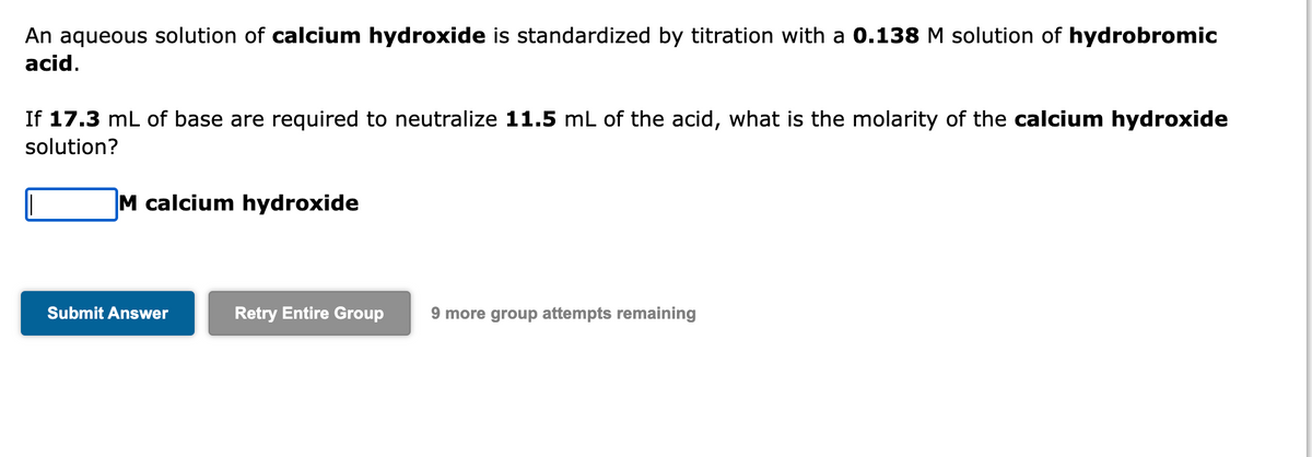 An aqueous solution of calcium hydroxide is standardized by titration with a 0.138 M solution of hydrobromic
acid.
If 17.3 mL of base are required to neutralize 11.5 mL of the acid, what is the molarity of the calcium hydroxide
solution?
M calcium hydroxide
Submit Answer
Retry Entire Group
9 more group attempts remaining