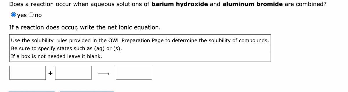 Does a reaction occur when aqueous solutions of barium hydroxide and aluminum bromide are combined?
yes
O no
If a reaction does occur, write the net ionic equation.
Use the solubility rules provided in the OWL Preparation Page to determine the solubility of compounds.
Be sure to specify states such as (aq) or (s).
If a box is not needed leave it blank.
+
